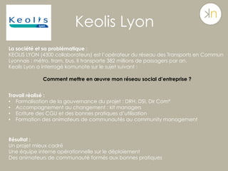 Keolis Lyon
La société et sa problématique :
KEOLIS LYON (4300 collaborateurs) est l’opérateur du réseau des Transports en Commun
Lyonnais : métro, tram, bus. Il transporte 382 millions de passagers par an.
Keolis Lyon a interrogé komunote sur le sujet suivant :
Comment mettre en œuvre mon réseau social d’entreprise ?
Travail réalisé :
•  Formalisation de la gouvernance du projet : DRH, DSI, Dir Com°
•  Accompagnement au changement : kit managers
•  Ecriture des CGU et des bonnes pratiques d’utilisation
•  Formation des animateurs de communautés au community management
Résultat :
Un projet mieux cadré
Une équipe interne opérationnelle sur le déploiement
Des animateurs de communauté formés aux bonnes pratiques
 