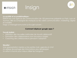 Insign
La société et sa problématique :
INSIGN est une agence de communication de 100 personnes présente sur Paris, Lyon et
Tournon. Elle accompagne les marques sur les volets communication, marketing, digital
et mobilité.
Insign a interrogé komunote sur le sujet suivant :
Comment déployer google apps ?
Travail réalisé :
•  Définition des nouvelles méthodes de travail collaboratif
•  Formation des collaborateurs aux nouveaux usages
•  Coaching des collaborateurs pendant l’adoption
Résultat :
Une appropriation rapide sur les parties mail, agenda et chat
Un reflexe de partage des informations plus développé
Un effort à fournir pour mieux utiliser les hangouts
 