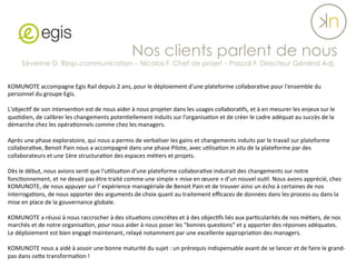 KOMUNOTE	
  accompagne	
  Egis	
  Rail	
  depuis	
  2	
  ans,	
  pour	
  le	
  déploiement	
  d'une	
  plateforme	
  collabora?ve	
  pour	
  l'ensemble	
  du	
  
personnel	
  du	
  groupe	
  Egis.	
  	
  
	
  	
  
L'objec?f	
  de	
  son	
  interven?on	
  est	
  de	
  nous	
  aider	
  à	
  nous	
  projeter	
  dans	
  les	
  usages	
  collabora?fs,	
  et	
  à	
  en	
  mesurer	
  les	
  enjeux	
  sur	
  le	
  
quo?dien,	
  de	
  calibrer	
  les	
  changements	
  poten?ellement	
  induits	
  sur	
  l'organisa?on	
  et	
  de	
  créer	
  le	
  cadre	
  adéquat	
  au	
  succès	
  de	
  la	
  
démarche	
  chez	
  les	
  opéra?onnels	
  comme	
  chez	
  les	
  managers.	
  
	
  	
  
Après	
  une	
  phase	
  exploratoire,	
  qui	
  nous	
  a	
  permis	
  de	
  verbaliser	
  les	
  gains	
  et	
  changements	
  induits	
  par	
  le	
  travail	
  sur	
  plateforme	
  
collabora?ve,	
  Benoit	
  Pain	
  nous	
  a	
  accompagné	
  dans	
  une	
  phase	
  Pilote,	
  avec	
  u?lisa?on	
  in	
  situ	
  de	
  la	
  plateforme	
  par	
  des	
  
collaborateurs	
  et	
  une	
  1ère	
  structura?on	
  des	
  espaces	
  mé?ers	
  et	
  projets.	
  	
  
	
  	
  
Dès	
  le	
  début,	
  nous	
  avions	
  sen?	
  que	
  l'u?lisa?on	
  d'une	
  plateforme	
  collabora?ve	
  induirait	
  des	
  changements	
  sur	
  notre	
  
fonc?onnement,	
  et	
  ne	
  devait	
  pas	
  être	
  traité	
  comme	
  une	
  simple	
  «	
  mise	
  en	
  œuvre	
  »	
  d’un	
  nouvel	
  ou?l.	
  Nous	
  avons	
  apprécié,	
  chez	
  
KOMUNOTE,	
  de	
  nous	
  appuyer	
  sur	
  l'	
  expérience	
  managériale	
  de	
  Benoit	
  Pain	
  et	
  de	
  trouver	
  ainsi	
  un	
  écho	
  à	
  certaines	
  de	
  nos	
  
interroga?ons,	
  de	
  nous	
  apporter	
  des	
  arguments	
  de	
  choix	
  quant	
  au	
  traitement	
  eﬃcaces	
  de	
  données	
  dans	
  les	
  process	
  ou	
  dans	
  la	
  
mise	
  en	
  place	
  de	
  la	
  gouvernance	
  globale.	
  
	
  	
  
KOMUNOTE	
  a	
  réussi	
  à	
  nous	
  raccrocher	
  à	
  des	
  situa?ons	
  concrètes	
  et	
  à	
  des	
  objec?fs	
  liés	
  aux	
  par?cularités	
  de	
  nos	
  mé?ers,	
  de	
  nos	
  
marchés	
  et	
  de	
  notre	
  organisa?on,	
  pour	
  nous	
  aider	
  à	
  nous	
  poser	
  les	
  "bonnes	
  ques?ons"	
  et	
  y	
  apporter	
  des	
  réponses	
  adéquates.	
  	
  	
  
Le	
  déploiement	
  est	
  bien	
  engagé	
  maintenant,	
  relayé	
  notamment	
  par	
  une	
  excellente	
  appropria?on	
  des	
  managers.	
  
	
  	
  
KOMUNOTE	
  nous	
  a	
  aidé	
  à	
  assoir	
  une	
  bonne	
  maturité	
  du	
  sujet	
  :	
  un	
  prérequis	
  indispensable	
  avant	
  de	
  se	
  lancer	
  et	
  de	
  faire	
  le	
  grand-­‐
pas	
  dans	
  ceYe	
  transforma?on	
  !
Nos clients parlent de nous
Séverine D. Resp.communication – Nicolas F. Chef de projet – Pascal F. Directeur Général Adj.
 