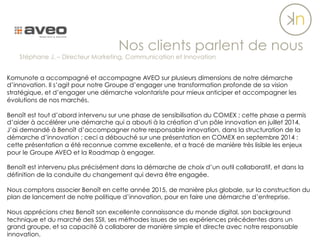 Komunote a accompagné et accompagne AVEO sur plusieurs dimensions de notre démarche
d’innovation. Il s’agit pour notre Groupe d’engager une transformation profonde de sa vision
stratégique, et d’engager une démarche volontariste pour mieux anticiper et accompagner les
évolutions de nos marchés.
 
Benoît est tout d’abord intervenu sur une phase de sensibilisation du COMEX ; cette phase a permis
d’aider à accélérer une démarche qui a abouti à la création d’un pôle innovation en juillet 2014.
J’ai demandé à Benoît d’accompagner notre responsable innovation, dans la structuration de la
démarche d’innovation ; ceci a débouché sur une présentation en COMEX en septembre 2014 :
cette présentation a été reconnue comme excellente, et a tracé de manière très lisible les enjeux
pour le Groupe AVEO et la Roadmap à engager.
Benoît est intervenu plus précisément dans la démarche de choix d’un outil collaboratif, et dans la
définition de la conduite du changement qui devra être engagée.
Nous comptons associer Benoît en cette année 2015, de manière plus globale, sur la construction du
plan de lancement de notre politique d’innovation, pour en faire une démarche d’entreprise.
Nous apprécions chez Benoît son excellente connaissance du monde digital, son background
technique et du marché des SSII, ses méthodes issues de ses expériences précédentes dans un
grand groupe, et sa capacité à collaborer de manière simple et directe avec notre responsable
innovation.
Nos clients parlent de nous
Stéphane J. – Directeur Marketing, Communication et Innovation
 