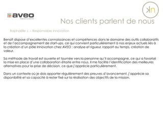 Benoît dispose d’excellentes connaissances et compétences dans le domaine des outils collaboratifs
et de l’accompagnement de start-ups, ce qui convient particulièrement à nos enjeux actuels liés à
la création d’un pôle Innovation chez AVEO : analyse et rigueur, rapport au temps, création de
valeur.
Sa méthode de travail est ouverte et tournée vers la personne qu’il accompagne, ce qui a favorisé
la mise en place d’une collaboration étroite entre nous. Il me facilite l’identification des meilleures
alternatives pour la prise de décision, ce que j’apprécie particulièrement.
Dans un contexte où je dois apporter régulièrement des preuves d’avancement, j’apprécie sa
disponibilité et sa capacité à rester fixé sur la réalisation des objectifs de la mission.
Nos clients parlent de nous
Raphaëlle J. – Responsable Innovation
 