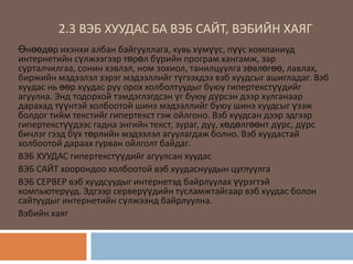 2.3 ВЭБ ХУУДАС БА ВЭБ САЙТ, ВЭБИЙН ХАЯГ
Өнөөдөр ихэнхи албан байгууллага, хувь хүмүүс, пүүс компаниуд
интернетийн сүлжээгээр төрөл бүрийн програм хангамж, зар
сурталчилгаа, сонин хэвлэл, ном зохиол, танилцуулга зөвлөгөө, лавлах,
биржийн мэдээлэл зэрэг мэдээллийг түгээхдээ вэб хуудсыг ашигладаг. Вэб
хуудас нь өөр хуудас руу орох холболтуудыг буюу гипертекстүүдийг
агуулна. Энд тодорхой тэмдэглэгдсэн үг буюу дүрсэн дээр хулганаар
дарахад түүнтэй холбоотой шинэ мэдээллийг буюу шинэ хуудсыг үзэж
болдог тийм текстийг гипертекст гэж ойлгоно. Вэб хуудсан дээр эдгээр
гипертекстүүдээс гадна энгийн текст, зураг, дуу, хөдөлгөөнт дүрс, дүрс
бичлэг гээд бүх төрлийн мэдээлэл агуулагдаж болно. Вэб хуудастай
холбоотой дараах гурван ойлголт байдаг.
ВЭБ ХУУДАС гипертекстүүдийг агуулсан хуудас
ВЭБ САЙТ хоорондоо холбоотой вэб хуудаснуудын цуглуулга
ВЭБ СЕРВЕР вэб хуудсуудыг интернетэд байрлуулах үүрэгтэй
компьютерууд. Эдгээр серверүүдийн тусламжтайгаар вэб хуудас болон
сайтуудыг интернетийн сүлжээнд байрлуулна.
Вэбийн хаяг
 