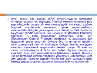    Олон тооны бие даасан WAN сүлжээнүүдийн холболтыг
    Интернет сүлжээ гэж нэрлэдэг. Internet хөгжиж эхэлснээр өөр
    өөр үйлдлийн системтэй компьютерүүдийг сүлжээнд холбож
    бодитой мэдээллийг солилцох, түгээх зорилготойгоор
    интернетийн өгөгдөл дамжуулалтын стандартыг бий болгосон
    ба үүнийг ТСР/IP протокол гэж нэрлэдэг. IP (Internet Protocol)
    протокол нь багц мэдээллийг дамжуулах, харин ТСР
    (Tansmisson Control Protocol) протокол нь дамжуулж буй
    мэдээлийг шлгах үүрэгтэй. Сүлжээ бүр нь интернет өөрийн
    гэсэн давхцалгүй хаягтай холбогдож байдаг. Эдгээр хаягуудыг
    интернет сүлжээний мэдээллийн төвөөс олдог. IP хаяг нь
    цэгээс тусгаарлагдсан 4 бүлэг тоо байна. Эдгээр тоонууд нь
    интернет дэхь хост компьютерийн байрлалыг заадаг. Домейн
    нэр но тогтооход хялбар, тодорхой утга бүхий интернетийн хаяг
    юм. Домейн хаягийн нэрийг тухайн вэб сайт эзэмшигч өгөх
    бөгөөд үндсэн агуулгыг заасан үг товчлол байх нь зохимжтой.
 