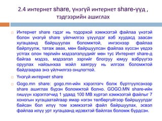    Интернет share гэдэг нь тодорхой хэмжээтэй файлаа үнэтэй
    болон үнэгүй share үйлчилгээ үзүүлдэг вэб хуудасд заасан
    хугацаанд    байршуулах    боломжтой,   ингэснээр  файлаа
    байрлуулж, татаж авах, мөн байршуулсан файлаа хүссэн үедээ
    устгах олон төрлийн мэдээлэлүүдийг мөн тус Интернет share-д
    байгаа мэдээ, мэдээлэл зэргийг блогруу юмуу вэбрүүгээ
    оруулах найзынхаа мэйл хаягруу нь илгээх боломжтой
    байдгаараа энэ үйлчилгээ онцлогтой.
   Үнэгүй интернет share
   Gogo.mn share: gogo.mn-ийн хэрэглэгч болж бүртгүүлсэнээр
    share ашиглах бүрэн боломжтой болно. GOGO.MN share-ийн
    гишүүн хэрэглэгчид 1 удаад 100 МВ хүртэл хэмжээтэй файлыг 7
    хоногын хугацаатайгаар ямар нэгэн төлбөргүйгээр байршуулдаг
    байсан бол илүү том хэмжээтэй файл байршуулах, эсвэл
    файлаа илүү урт хугацаанд идэвхтэй байлгах боломж бүрдсэн.
 