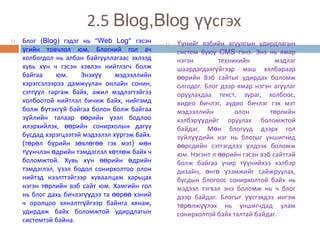2.5 Blog,Blog үүсгэх
   Блог (Blog) гэдэг нь “Web Log” гэсэн          Үүнийг вэбийн агуулгын удирдлагын
    үгийн товчлол юм. Блогний гол ач               систем буюу CMS гэнэ. Энэ нь ямар
    холбогдол нь албан байгууллагаас эхлээд        нэгэн        техникийн         мэдлэг
    хувь хүн ч гэсэн хэвлэн нийтлэгч болж          шаардагдахгүйгээр маш хялбараар
    байгаа     юм.    Энэхүү     мэдээллийн        өөрийн Вэб сайтыг удирдах боломж
    хэрэгсэлээрээ дамжуулан онлайн сонин,          олгодог. Блог дээр ямар нэгэн агуулаг
    сэтгүүл гаргаж байх, ажил мэдлэгтэйгээ         оруулахдаа текст, зураг, холбоос,
    холбоотой нийтлэл бичиж байх, нийгэмд          видео бичлэг, аудио бичлэг гэх мэт
    болж бүтэхгүй байгаа болон болж байгаа         мэдээллийн        олон       төрлийн
    зүйлийн талаар өөрийн үзэл бодлоо              хэлбэрүүдийг оруулах боломжтой
    илэрхийлэх, өөрийн сонирхолын дагуу            байдаг. Мөн блогууд дээрх гол
    бусдад хэрэгцээтэй мэдээлэл хүргэж байх.       зүйлүүдийн нэг нь блогыг уншигчид
    (төрөл бүрийн зөвлөгөө гэх мэт) мөн            өөрсдийн сэтгэгдлээ үлдээх боломж
    түүнчлэн өдрийн тэмдэглэл хөтлөж байх ч        юм. Нэгэнт л өөрийн гэсэн вэб сайттай
    боломжтой. Хувь хүн өөрийн өдрийн              болж байгаа учир түүнийхээ хэлбэр
    тэмдэглэл, үзэл бодол сонирхолтоо олон         дизайн, өнгө үзэмжийг сайжруулах,
    нийтэд нээлттэйгээр хуваалцаж харьцах          бусдын блогоос сонирхолтой байх нь
    нэгэн төрлийн вэб сайт юм. Хамгийн гол         мэдээл тэгвэл энэ боломж нь ч блог
    нь блог дахь бичлэгүүдээ та өөрөө хэний        дээр байдаг. Блогыг үүсгэхдээ ингэж
    ч оролцоо хяналтгүйгээр байнга хянаж,          төрөлжүүлэх нь уншигчдад улам
    удирдаж байх боломжтой удирдлагын              сонирхолтой байх талтай байдаг.
    системтэй байна.
 