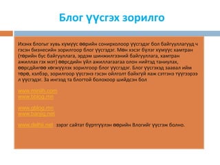 Блог үүсгэх зорилго
Ихэнх блогыг хувь хүмүүс өөрийн сонирхолоор үүсгэдэг бол байгууллагууд ч
гэсэн бизнесийн зорилгоор блог үүсгэдэг. Мөн хэсэг бүлэг хүмүүс хамтран
(төрийн бус байгууллага, эрдэм шинжилгээний байгууллага, хамтран
ажиллах гэх мэт) өөрсдийн үйл ажиллагаагаа олон нийтэд таниулах,
өөрсдйигөө хөгжүүлэх зорилгоор блог үүсгэдэг. Блог үүсгэхэд заавал ийм
төрө, хэлбэр, зорилгоор үүсгэнэ гэсэн ойлголт байхгүй яаж сэтгэнэ түүгээрээ
л үүсгэдэг. За ингээд та блогтой болохоор шийдсэн бол

www.miniih.com
www.bblog.mn

www.gblog.mn
www.banjig.net

www.delhii.net зэрэг сайтат бүртгүүлэн өөрийн Влогийг үүсгэж болно.
 