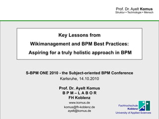 www.komus.de
Struktur  Technologie  Mensch
Prof. Dr. Ayelt Komus
Key Lessons from
Wikimanagement and BPM Best Practices:
Aspiring for a truly holistic approach in BPM
S-BPM ONE 2010 - the Subject-oriented BPM Conference
Karlsruhe, 14.10.2010
Prof. Dr. Ayelt Komus
B P M – L A B O R
FH Koblenz
www.komus.de
komus@fh-koblenz.de
ayelt@komus.de
Fachhochschule
Koblenz
University of Applied Sciences
 