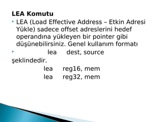 LEA Komutu
 LEA (Load Effective Address – Etkin Adresi
Yükle) sadece offset adreslerini hedef
operandına yükleyen bir pointer gibi
düşünebilirsiniz. Genel kullanım formatı
 lea dest, source 
şeklindedir.
lea reg16, mem
lea reg32, mem
 