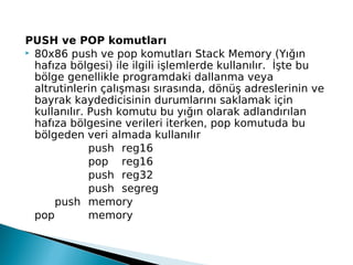 PUSH ve POP komutları
 80x86 push ve pop komutları Stack Memory (Yığın
hafıza bölgesi) ile ilgili işlemlerde kullanılır. İşte bu
bölge genellikle programdaki dallanma veya
altrutinlerin çalışması sırasında, dönüş adreslerinin ve
bayrak kaydedicisinin durumlarını saklamak için
kullanılır. Push komutu bu yığın olarak adlandırılan
hafıza bölgesine verileri iterken, pop komutuda bu
bölgeden veri almada kullanılır
push reg16
pop reg16
push reg32
push segreg
push memory
pop memory
 