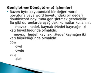 Genişletme(Dönüştürme) İşlemleri
 Bazen byte boyutundaki bir değeri word
boyutuna veya word boyutundaki bir değeri
doubleword boyutuna genişletmek gerekebilir.
Bu gibi durumlarda aşağıdaki komutlar kullanılır.
movzx hedef, kaynak ;Hedef kaynağın iki
katı büyüklüğünde olmalıdır.
movsx hedef, kaynak ;Hedef kaynağın iki
katı büyüklüğünde olmalıdır.
cbw
cwd
cwde
cdq
xlat 
 