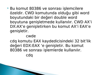 Bu komut 80386 ve sonrası işlemcilere
özeldir. CWD komutunda olduğu gibi word
boyutundaki bir değeri double word
boyutuna genişletmede kullanılır. CWD AX’i
DX:AX’e genişletirken bu komut AX’i EAX’e
genişletir.
cwde
cdq komutu EAX kaydedicisindeki 32 bit’lik
değeri EDX:EAX ‘e genişletir. Bu komut
80386 ve sonrası işlemlerde kullanılır.
cdq
 