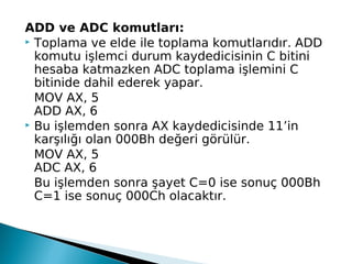 ADD ve ADC komutları:
 Toplama ve elde ile toplama komutlarıdır. ADD
komutu işlemci durum kaydedicisinin C bitini
hesaba katmazken ADC toplama işlemini C
bitinide dahil ederek yapar.
MOV AX, 5
ADD AX, 6
 Bu işlemden sonra AX kaydedicisinde 11’in
karşılığı olan 000Bh değeri görülür.
MOV AX, 5
ADC AX, 6
Bu işlemden sonra şayet C=0 ise sonuç 000Bh
C=1 ise sonuç 000Ch olacaktır.
 
