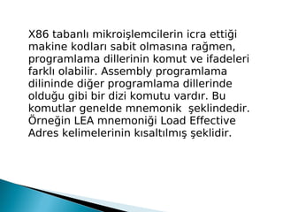 X86 tabanlı mikroişlemcilerin icra ettiği
makine kodları sabit olmasına rağmen,
programlama dillerinin komut ve ifadeleri
farklı olabilir. Assembly programlama
dilininde diğer programlama dillerinde
olduğu gibi bir dizi komutu vardır. Bu
komutlar genelde mnemonik şeklindedir.
Örneğin LEA mnemoniği Load Effective
Adres kelimelerinin kısaltılmış şeklidir.
 