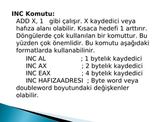 INC Komutu:
ADD X, 1 gibi çalışır. X kaydedici veya
hafıza alanı olabilir. Kısaca hedefi 1 arttırır.
Döngülerde çok kullanılan bir komuttur. Bu
yüzden çok önemlidir. Bu komutu aşağıdaki
formatlarda kullanabilinir.
INC AL                  ; 1 bytelık kaydedici
INC AX                  ; 2 bytelık kaydedici
INC EAX                ; 4 bytelık kaydedici
INC HAFIZAADRESI  ; Byte word veya
doubleword boyutundaki değişkenler
olabilir.
 