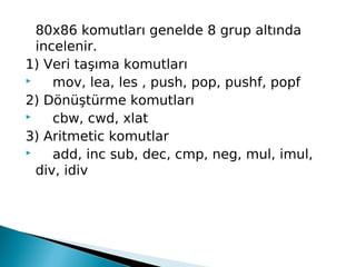80x86 komutları genelde 8 grup altında
incelenir.
1) Veri taşıma komutları
     mov, lea, les , push, pop, pushf, popf
2) Dönüştürme komutları
     cbw, cwd, xlat
3) Aritmetic komutlar
     add, inc sub, dec, cmp, neg, mul, imul,
div, idiv
 