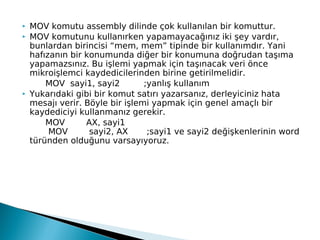  MOV komutu assembly dilinde çok kullanılan bir komuttur.
 MOV komutunu kullanırken yapamayacağınız iki şey vardır,
bunlardan birincisi “mem, mem” tipinde bir kullanımdır. Yani
hafızanın bir konumunda diğer bir konumuna doğrudan taşıma
yapamazsınız. Bu işlemi yapmak için taşınacak veri önce
mikroişlemci kaydedicilerinden birine getirilmelidir.
   MOV  sayi1, sayi2         ;yanlış kullanım
 Yukarıdaki gibi bir komut satırı yazarsanız, derleyiciniz hata
mesajı verir. Böyle bir işlemi yapmak için genel amaçlı bir
kaydediciyi kullanmanız gerekir.
MOV        AX, sayi1
    MOV        sayi2, AX       ;sayi1 ve sayi2 değişkenlerinin word
türünden olduğunu varsayıyoruz.
 