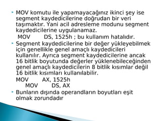  MOV komutu ile yapamayacağınız ikinci şey ise
segment kaydedicilerine doğrudan bir veri
taşımaktır. Yani acil adresleme modunu segment
kaydedicilerine uygulanamaz.
MOV        DS, 1525h ; bu kullanım hatalıdır.
 Segment kaydedicilerine bir değer yükleyebilmek
için genellikle genel amaçlı kaydedicileri
kullanılır. Ayrıca segment kaydedicilerine ancak
16 bitlik boyutunda değerler yüklenebileceğinden
genel amaçlı kaydedicilerin 8 bitlik kısımlar değil
16 bitlik kısımları kullanılabilir.
MOV        AX, 1525h
    MOV        DS, AX
 Bunların dışında operandların boyutları eşit
olmak zorundadır
 