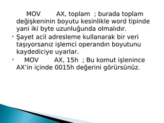 MOV        AX, toplam  ; burada toplam
değişkeninin boyutu kesinlikle word tipinde
yani iki byte uzunluğunda olmalıdır.
 Şayet acil adresleme kullanarak bir veri
taşıyorsanız işlemci operandın boyutunu
kaydediciye uyarlar.
     MOV        AX, 15h  ; Bu komut işlenince
AX’in içinde 0015h değerini görürsünüz.
 