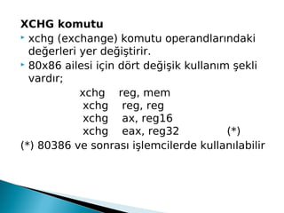XCHG komutu
 xchg (exchange) komutu operandlarındaki
değerleri yer değiştirir.
 80x86 ailesi için dört değişik kullanım şekli
vardır;
        xchg    reg, mem
                xchg    reg, reg
                xchg    ax, reg16
                xchg    eax, reg32              (*)
(*) 80386 ve sonrası işlemcilerde kullanılabilir
 