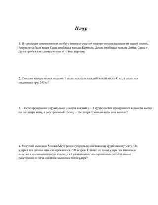 II тур


1. В городских соревнованиях по бегу приняли участие четверо шестикласников из нашей школы.
Результаты были такие Саша прибежал раньше Кирилла, Денис прибежал раньше Димы, Саша и
Дима прибежали одновременно. Кто был первым?




2. Сколько жокеев может поднять 1 штангист, если каждый жокей весит 45 кг, а штангист
поднимает груз 240 кг?




3. После проигранного футбольного матча каждый из 11 футболистов проигравшей команды выпил
по поллитра воды, а расстроенный тренер – три литра. Сколько воды они выпили?




4. Могучий мышонок Микки-Маус решил ударить по настоящему футбольному мячу. Он
ударил так сильно, что мяч прокатился 200 метров. Однако от этого удара сам мышонок
отлетел в противоположную сторону в 3 раза дальше, чем прокатился мяч. На каком
расстоянии от мяча оказался мышонок после удара?
 