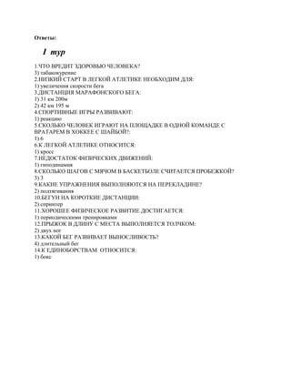 Ответы:

  I тур
1.ЧТО ВРЕДИТ ЗДОРОВЬЮ ЧЕЛОВЕКА?
3) табакокурение
2.НИЗКИЙ СТАРТ В ЛЕГКОЙ АТЛЕТИКЕ НЕОБХОДИМ ДЛЯ:
1) увеличения скорости бега
3.ДИСТАНЦИЯ МАРАФОНСКОГО БЕГА:
1) 31 км 200м
2) 42 км 195 м
4.СПОРТИВНЫЕ ИГРЫ РАЗВИВАЮТ:
1) реакцию
5.СКОЛЬКО ЧЕЛОВЕК ИГРАЮТ НА ПЛОЩАДКЕ В ОДНОЙ КОМАНДЕ С
ВРАТАРЕМ В ХОККЕЕ С ШАЙБОЙ?:
1) 6
6.К ЛЕГКОЙ АТЛЕТИКЕ ОТНОСИТСЯ:
1) кросс
7.НЕДОСТАТОК ФИЗИЧЕСКИХ ДВИЖЕНИЙ:
1) гиподинамия
8.СКОЛЬКО ШАГОВ С МЯЧОМ В БАСКЕТБОЛЕ СЧИТАЕТСЯ ПРОБЕЖКОЙ?
3) 3
9.КАКИЕ УПРАЖНЕНИЯ ВЫПОЛНЯЮТСЯ НА ПЕРЕКЛАДИНЕ?
2) подтягивания
10.БЕГУН НА КОРОТКИЕ ДИСТАНЦИИ:
2) спринтер
11.ХОРОШЕЕ ФИЗИЧЕСКОЕ РАЗВИТИЕ ДОСТИГАЕТСЯ:
1) периодическими тренировками
12.ПРЫЖОК В ДЛИНУ С МЕСТА ВЫПОЛНЯЕТСЯ ТОЛЧКОМ:
2) двух ног
13.КАКОЙ БЕГ РАЗВИВАЕТ ВЫНОСЛИВОСТЬ?
4) длительный бег
14.К ЕДИНОБОРСТВАМ ОТНОСИТСЯ:
1) бокс
 