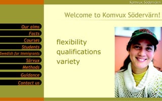 Komvux Södervärn


                           Welcome to Komvux Södervärn!
            Our aims
                Facts
             Courses
                         flexibility
            Students
Swedish for Immigrants   qualifications
             Särvux      variety
            Methods
           Guidance
          Contact us
 