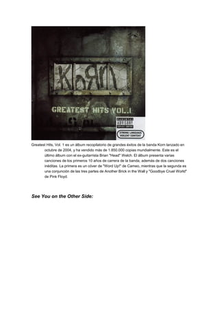 Greatest Hits, Vol. 1 es un álbum recopilatorio de grandes éxitos de la banda Korn lanzado en
octubre de 2004, y ha vendido más de 1.850.000 copias mundialmente. Este es el
último álbum con el ex-guitarrista Brian "Head" Welch. El álbum presenta varias
canciones de los primeros 10 años de carrera de la banda, además de dos canciones
inéditas. La primera es un cóver de "Word Up!" de Cameo, mientras que la segunda es
una conjunción de las tres partes de Another Brick in the Wall y "Goodbye Cruel World"
de Pink Floyd.

See You on the Other Side:

 