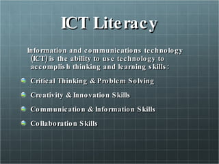 ICT Literacy Information and communications technology (ICT) is the ability to use technology to accomplish thinking and learning skills: Critical Thinking & Problem Solving Creativity & Innovation Skills Communication & Information Skills Collaboration Skills 