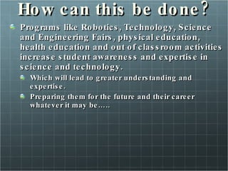 How can this be done? Programs like Robotics, Technology, Science and Engineering Fairs, physical education, health education and out of classroom activities increase student awareness and expertise in science and technology. Which will lead to greater understanding and expertise. Preparing them for the future and their career whatever it may be….. 
