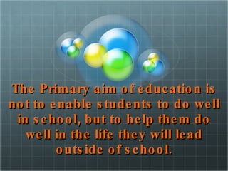 The Primary aim of education is not to enable students to do well in school, but to help them do well in the life they will lead outside of school. 