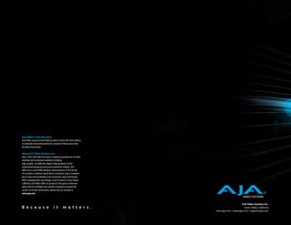 Incredible 3 Year Warranty
AJA Video warrants that KONA products will be free from defects
in materials and workmanship for a period of three years from
the date of purchase.

About AJA Video Systems, Inc.
Since 1993, AJA Video has been a leading manufacturer of video
interface and conversion solutions, bringing
high-quality, cost-effective digital video products to the
professional broadcast and post-production markets. AJA
offers the Io and KONA desktop video products, Ki Pro family
of recorders, miniature stand-alone converters, and a complete
line of rack mount interface and conversion cards and frames.
With a headquarters and design center located in Grass Valley,
California, AJA Video offers its products through an extensive
sales channel of dealers and systems integrators around the
world. For further information, please see our website at
www.aja.com



                                                                                         AJA Video Systems Inc.
B e c a u s e                    i t       m a t t e r s .                                 Grass Valley, California
                                                                  www.aja.com • sales@aja.com • support@aja.com
 