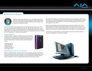 KONA for PC Software

                      KONA for PC software allows Windows to access the hardware power of your              Files captured from Machina can be imported into virtually any software package that supports these
                      KONA within major editing and graphics applications. Other software vendors           file formats, such as compositing programs, 3D animation programs, audio editing programs and much
                      have also provided integrated support for KONA in their own PC applications           more. Exported files from your application of choice can be seamlessly played out to the video and
                      through direct collaboration with AJA.                                                audio equipment of your choice.

                                                                                                            Machina has great desktop preview features allowing you to preview your files full screen on your
Choose the right KONA card to playback HD/SD or SD-only video and audio data from disk—even                 desktop display at various zoom levels, creating an alternative for frame by frame viewing when no
2K—in any format you choose, including DPX, Cineon, TGA, TIFF, BMP, AVI and QuickTime. You can              additional monitor is available. In addition Machina allows you to apply 1D LUT’s on output, to output
playback and master material, at a variety of frame rates, on a high-resolution wide-screen monitor or      video+key for monitoring or mixing, and the ability to key in static graphics on selected KONA cards.
digital projector. Custom AJA software allows full control over your playback parameters are clearly laid
out, including provisions for choosing a user-specified LUT.                                                This huge feature set makes Machina an invaluable Windows tool for film and video professionals,
                                                                                                            making it a useful addition to virtually any PC workflow.
Powerful plug-ins
Supplied AJA plug-ins integrate your KONA card into a variety of graphics/
visual-effects software applications to make operations even easier to use.
Using AJA plug-ins, sophisticated features appear as if they were native to
the software application user interfaces. Directly supported applications
include:

• Adobe Premiere® Pro
• Adobe After Effects®
• Adobe PhotoShop®
• Autodesk Combustion®
• Eyeon Digital Fusion®

All Workflows benefit from AJA Machina
KONA for PC software includes a stand-alone powerful capture/playback application, AJA Machina™,
that includes full VTR machine control with access to any and all KONA supported file formats, video
standards and hardware conversions, presented in a very cool and easy-to-use interface. Machina
supports all KONA for PC formats, including DVCPro HD, QuickTime, DPX and many others.




                                                                                                                                                                                                     www.aja.com 5
 