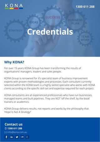 Credentials
1300 611 288
Why KONA?
For over 15 years KONA Group has been transforming the results of
organisations’ managers, leaders and sales people.
KONA Group is renowned for it’s specialist team of business improvement
experts with proven methodologies and processes. Each consultant currently
selected within the KONA team is a highly skilled specialist who works with KONA
clients according to the specific skill-set and expertise required for each project.
KONA consultants are all experienced professionals who have run businesses,
managed teams and built pipelines. They are NOT ‘off the shelf, by the book’
trainers or academics.
KONA Group delivers results, not reports and works by the philosophy that
‘Hope Is Not A Strategy!’
Contact us
 1300 611 288
 info@kona.com.au
 