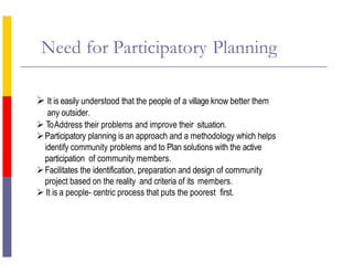 Need for Participatory Planning
 It is easily understood that the people of a village know better them
any outsider.
 ToAddress their problems and improve their situation.
Participatory planning is an approach and a methodology which helps
identify community problems and to Plan solutions with the active
participation of community members.
Facilitates the identification, preparation and design of community
project based on the reality and criteria of its members.
 It is a people- centric process that puts the poorest first.
 