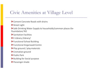 Civic Amenities at Village Level
Cement Concrete Roads with drains
Street Light
Safe Drinking Water Supply to households/common places-De-
fluoridation/ RO
Sanitation Facilities
E-Library /Library/
Functional School Building
Functional Anganwadi Centre
Play ground / playmaterials
Cremation ground
Public Park
Building for Social purpose
Passenger shade
 