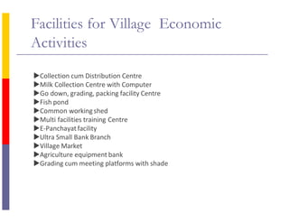 Facilities for Village Economic
Activities
Collection cum Distribution Centre
Milk Collection Centre with Computer
Go down, grading, packing facility Centre
Fish pond
Common workingshed
Multi facilities training Centre
E-Panchayatfacility
Ultra Small Bank Branch
Village Market
Agriculture equipment bank
Grading cum meeting platforms with shade
 