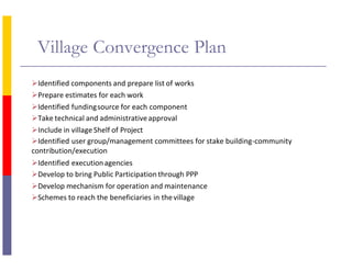 Village Convergence Plan
Identified components and prepare list of works
Prepare estimates for each work
Identified fundingsource for each component
Take technical and administrativeapproval
Include in village Shelf of Project
Identified user group/management committees for stake building-community
contribution/execution
Identified executionagencies
Develop to bring Public Participation through PPP
Develop mechanism for operation and maintenance
Schemes to reach the beneficiaries in thevillage
 