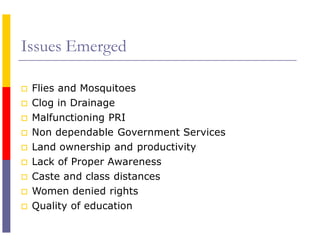 Issues Emerged
 Flies and Mosquitoes
 Clog in Drainage
 Malfunctioning PRI
 Non dependable Government Services
 Land ownership and productivity
 Lack of Proper Awareness
 Caste and class distances
 Women denied rights
 Quality of education
 