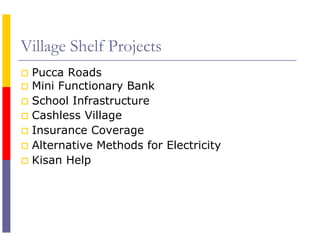 Village Shelf Projects
 Pucca Roads
 Mini Functionary Bank
 School Infrastructure
 Cashless Village
 Insurance Coverage
 Alternative Methods for Electricity
 Kisan Help
 