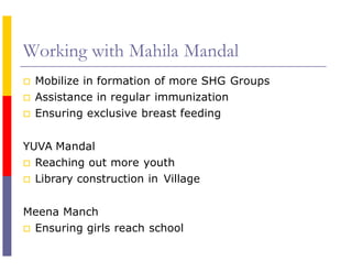 Working with Mahila Mandal
 Mobilize in formation of more SHG Groups
 Assistance in regular immunization
 Ensuring exclusive breast feeding
YUVA Mandal
 Reaching out more youth
 Library construction in Village
Meena Manch
 Ensuring girls reach school
 
