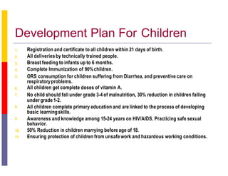 Development Plan For Children
1.
2.
3.
4.
5.
6.
7.
8.
9.
Registration and certificate to all children within 21 days of birth.
All deliveries by technically trained people.
Breast feeding to infants up to 6 months.
Complete Immunization of 90%children.
ORS consumption for children suffering from Diarrhea, and preventive care on
respiratoryproblems.
All children get complete doses of vitamin A.
No child should fall under grade 3-4 of malnutrition, 30% reduction in children falling
under grade 1-2.
All children complete primary education and are linked to the process of developing
basic learningskills.
Awareness and knowledge among 15-24 years on HIV/AIDS. Practicing safe sexual
behavior.
10. 50% Reduction in children marrying before age of 18.
11. Ensuring protection of children from unsafe work and hazardous working conditions.
 