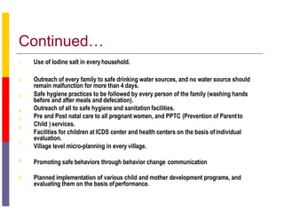 Continued…
1. Use of Iodine salt in everyhousehold.
2.
3.
4.
5.
6.
7.
8.
Outreach of every family to safe drinking water sources, and no water source should
remain malfunction for more than 4 days.
Safe hygiene practices to be followed by every person of the family (washing hands
before and after meals and defecation).
Outreach of all to safe hygiene and sanitation facilities.
Pre and Post natal care to all pregnant women, and PPTC (Prevention of Parentto
Child )services.
Facilities for children at ICDS center and health centers on the basis ofindividual
evaluation.
Village level micro-planning in every village.
Promoting safe behaviors through behavior change communication
9. Planned implementation of various child and mother development programs, and
evaluating them on the basis ofperformance.
 