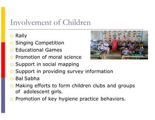 Involvement of Children
 Rally
 Singing Competition
 Educational Games
 Promotion of moral science
 Support in social mapping
 Support in providing survey information
 Bal Sabha
 Making efforts to form children clubs and groups
of adolescent girls.
 Promotion of key hygiene practice behaviors.
 