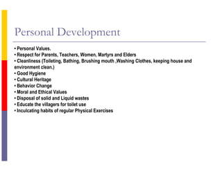 Personal Development
• Personal Values.
• Respect for Parents, Teachers, Women, Martyrs and Elders
• Cleanliness (Toileting, Bathing, Brushing mouth ,Washing Clothes, keeping house and
environment clean.)
• Good Hygiene
• Cultural Heritage
• Behavior Change
• Moral and Ethical Values
• Disposal of solid and Liquid wastes
• Educate the villagers for toilet use
• Inculcating habits of regular Physical Exercises
 