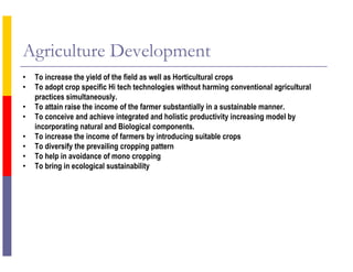 Agriculture Development
• To increase the yield of the field as well as Horticultural crops
• To adopt crop specific Hi tech technologies without harming conventional agricultural
practices simultaneously.
• To attain raise the income of the farmer substantially in a sustainable manner.
• To conceive and achieve integrated and holistic productivity increasing model by
incorporating natural and Biological components.
• To increase the income of farmers by introducing suitable crops
• To diversify the prevailing cropping pattern
• To help in avoidance of mono cropping
• To bring in ecological sustainability
 