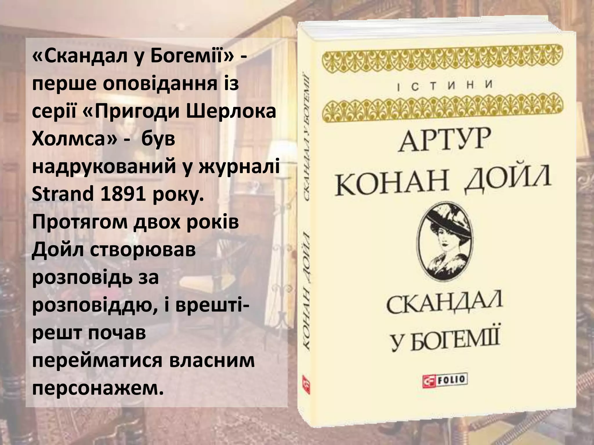 «Скандал у Богемії» -
перше оповідання із
серії «Пригоди Шерлока
Холмса» - був
надрукований у журналі
Strand 1891 року.
Протягом двох років
Дойл створював
розповідь за
розповіддю, і врешті-
решт почав
перейматися власним
персонажем.
 