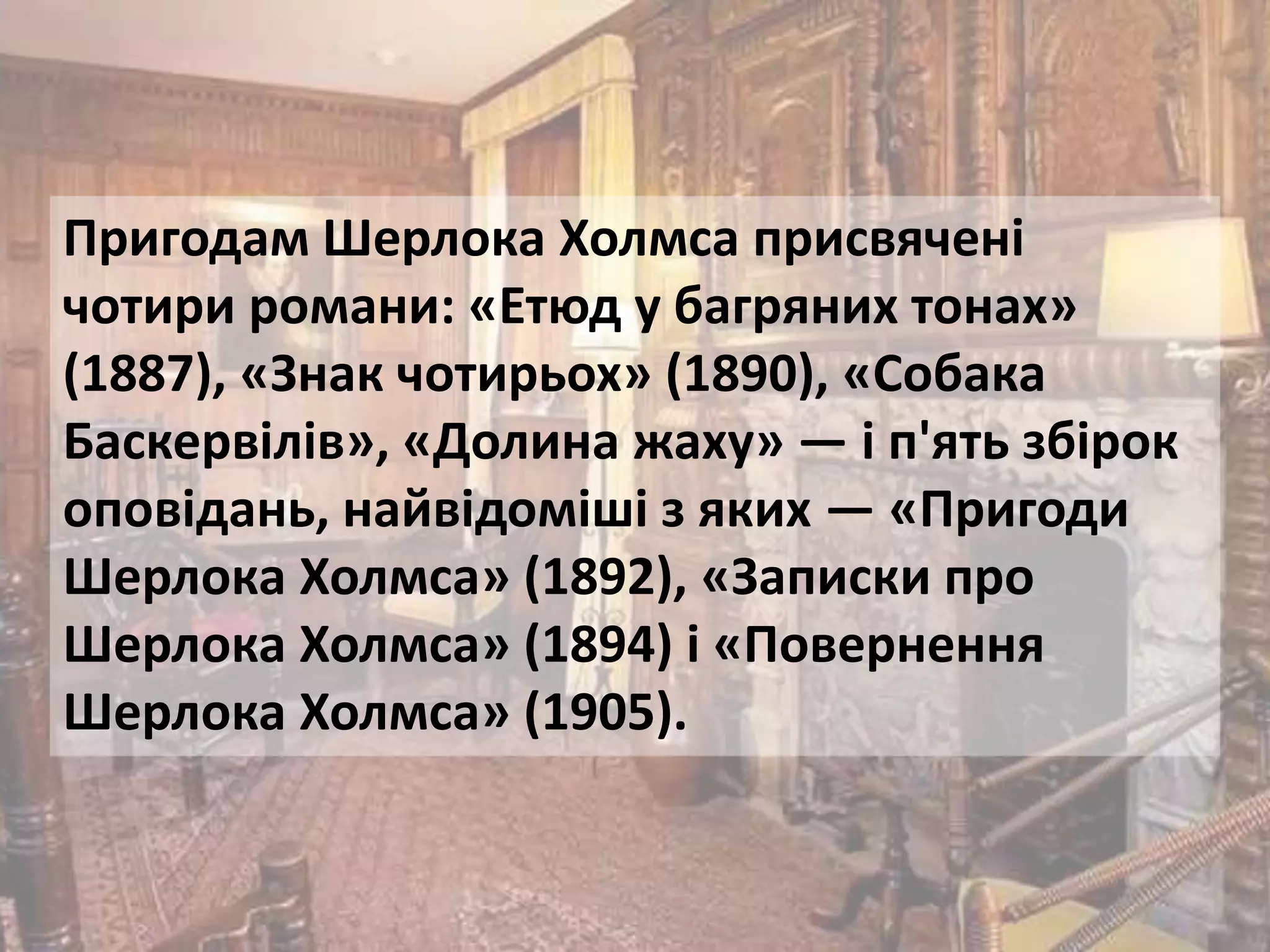 Пригодам Шерлока Холмса присвячені
чотири романи: «Етюд у багряних тонах»
(1887), «Знак чотирьох» (1890), «Собака
Баскервілів», «Долина жаху» — і п'ять збірок
оповідань, найвідоміші з яких — «Пригоди
Шерлока Холмса» (1892), «Записки про
Шерлока Холмса» (1894) і «Повернення
Шерлока Холмса» (1905).
 
