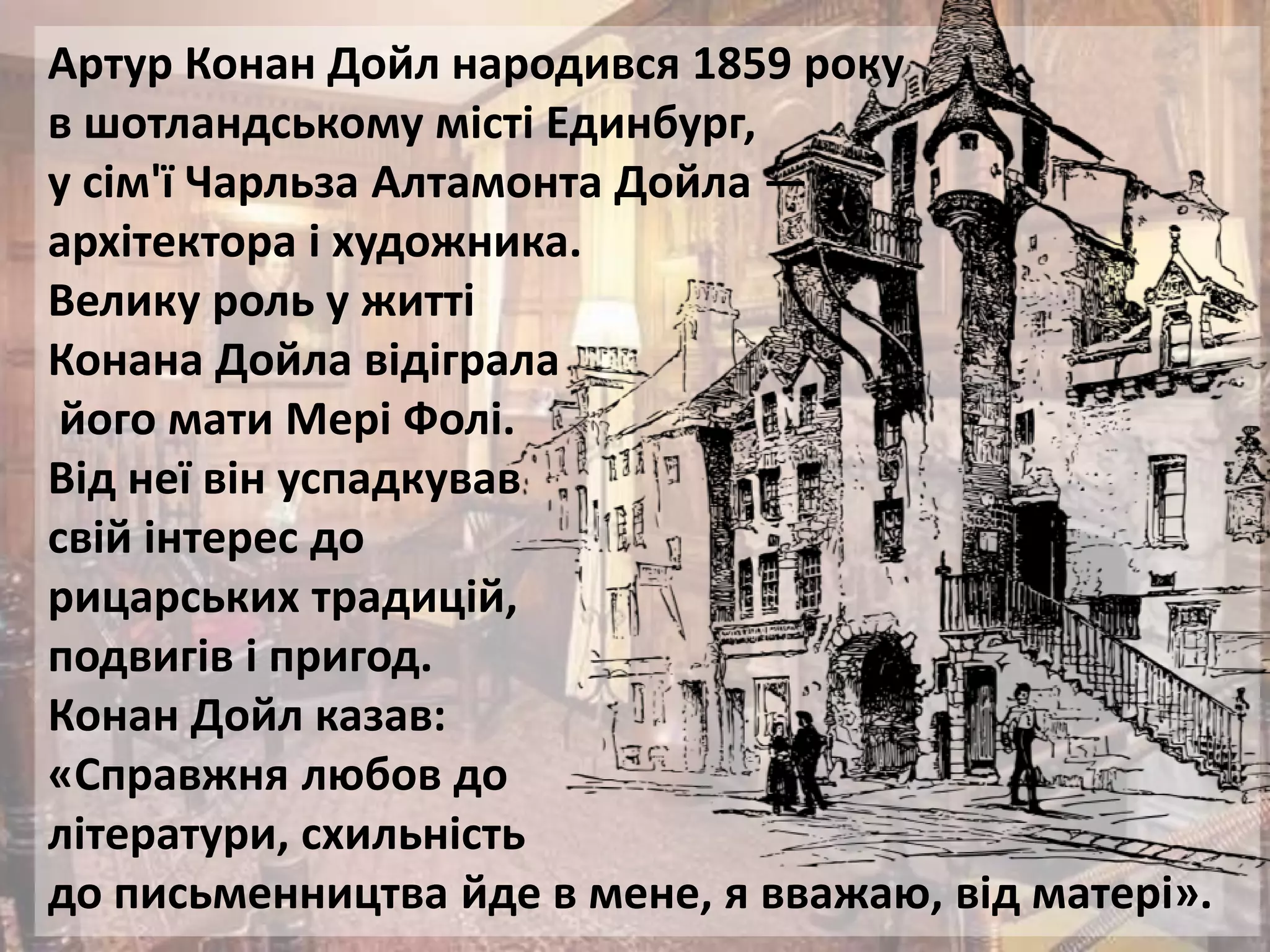 Артур Конан Дойл народився 1859 року
в шотландському місті Единбург,
у сім'ї Чарльза Алтамонта Дойла —
архітектора і художника.
Велику роль у житті
Конана Дойла відіграла
його мати Мері Фолі.
Від неї він успадкував
свій інтерес до
рицарських традицій,
подвигів і пригод.
Конан Дойл казав:
«Справжня любов до
літератури, схильність
до письменництва йде в мене, я вважаю, від матері».
 
