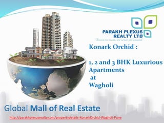 Global Mall of Real Estate
http://parakhplexusrealty.com/propertydetails-KonarkOrchid-Wagholi-Pune
Konark Orchid :
1, 2 and 3 BHK Luxurious
Apartments
at
Wagholi
 