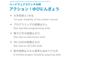 konashi-make-a-thon 2: Challenge to Maker Faire Tokyo 2013

ハードウェアスケッチの例

アクション！ゆびにんぎょう

•
•
•
•
•

大学院修士1年生

1st year students of the master course

プログラミングの経験は少し

She had little programming skills

電子工作の経験はゼロ

She had no electronics skills

3D CADの経験はゼロ

She had no 3D CAD skills

製作期間はスキル習得も含めて六カ月

6 months project including acquiring skills

 